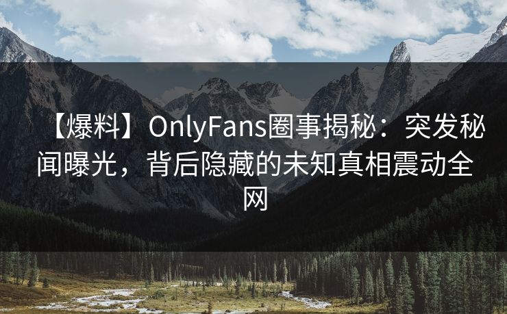 【爆料】OnlyFans圈事揭秘：突发秘闻曝光，背后隐藏的未知真相震动全网