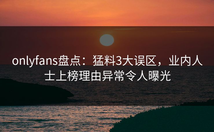 onlyfans盘点：猛料3大误区，业内人士上榜理由异常令人曝光