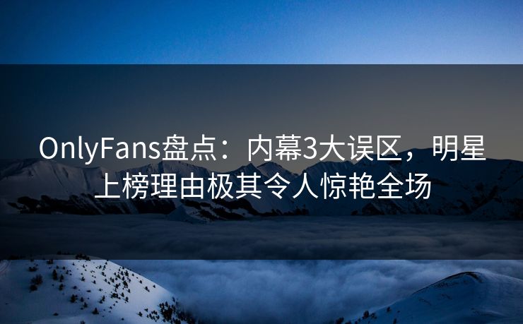 OnlyFans盘点：内幕3大误区，明星上榜理由极其令人惊艳全场