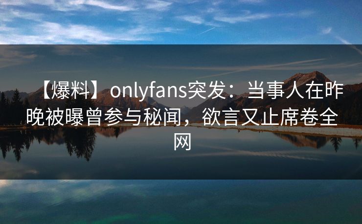 【爆料】onlyfans突发：当事人在昨晚被曝曾参与秘闻，欲言又止席卷全网