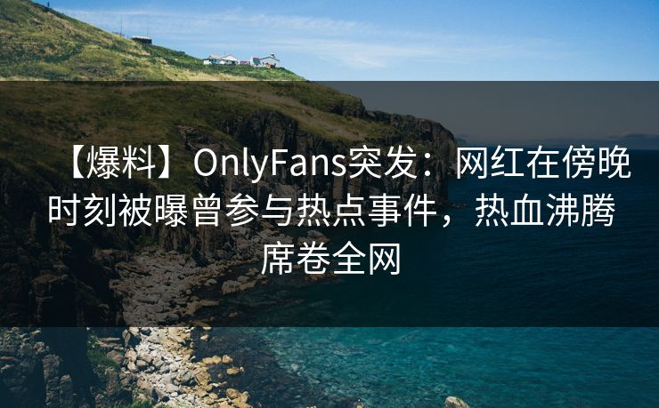 【爆料】OnlyFans突发：网红在傍晚时刻被曝曾参与热点事件，热血沸腾席卷全网