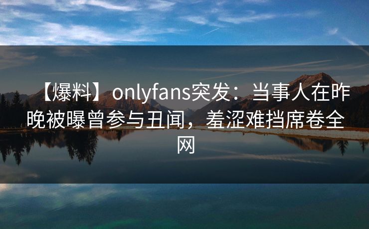 【爆料】onlyfans突发：当事人在昨晚被曝曾参与丑闻，羞涩难挡席卷全网