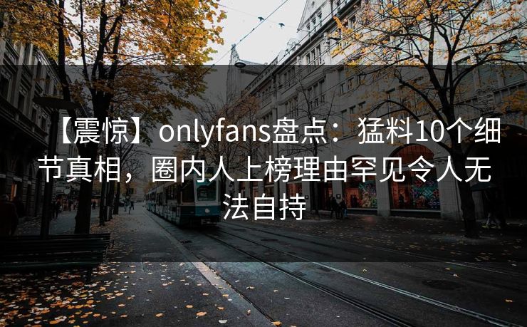 【震惊】onlyfans盘点：猛料10个细节真相，圈内人上榜理由罕见令人无法自持