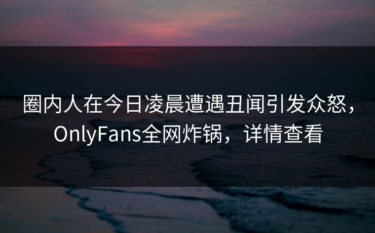 圈内人在今日凌晨遭遇丑闻引发众怒，OnlyFans全网炸锅，详情查看