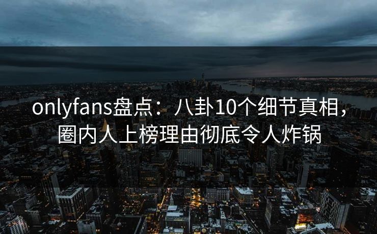 onlyfans盘点：八卦10个细节真相，圈内人上榜理由彻底令人炸锅