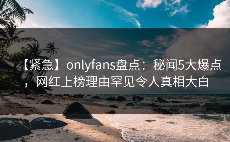 【紧急】onlyfans盘点：秘闻5大爆点，网红上榜理由罕见令人真相大白