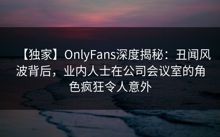 【独家】OnlyFans深度揭秘：丑闻风波背后，业内人士在公司会议室的角色疯狂令人意外