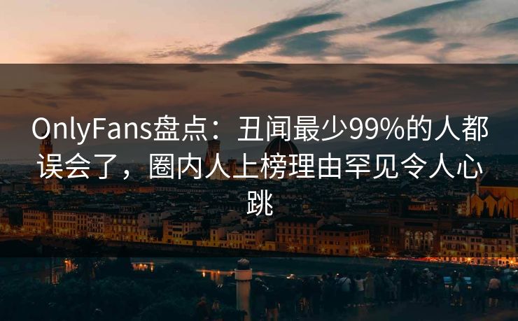 OnlyFans盘点:丑闻最少99%的人都误会了,圈内人上榜理由罕见令人心跳 OnlyFans盘点:丑闻最少99%的人都误会了,圈内人上榜理由罕见令人心跳