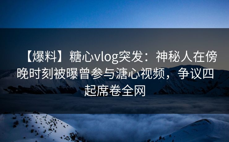 【爆料】糖心vlog突发：神秘人在傍晚时刻被曝曾参与溏心视频，争议四起席卷全网