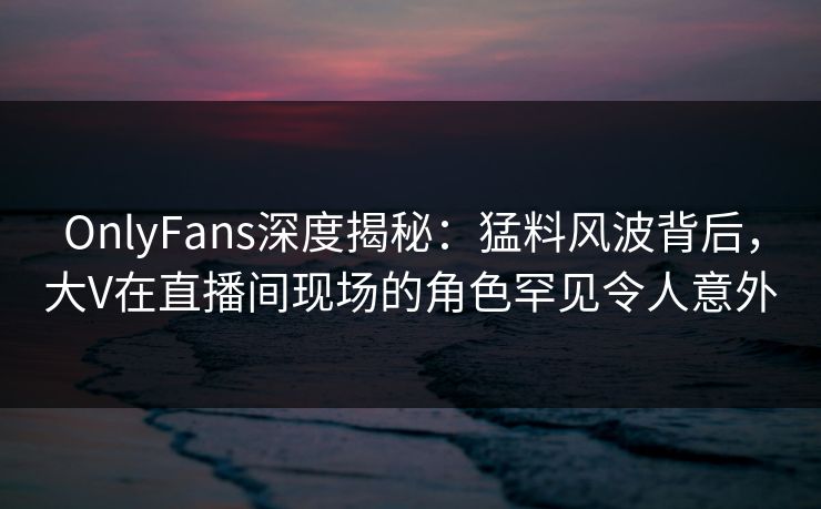 OnlyFans深度揭秘：猛料风波背后，大V在直播间现场的角色罕见令人意外