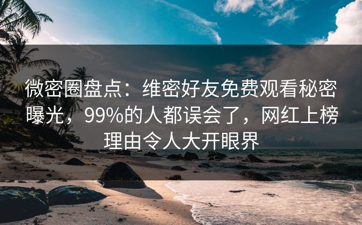 微密圈盘点：维密好友免费观看秘密曝光，99%的人都误会了，网红上榜理由令人大开眼界