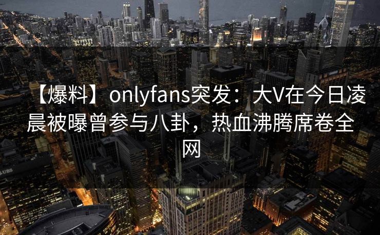 【爆料】onlyfans突发：大V在今日凌晨被曝曾参与八卦，热血沸腾席卷全网