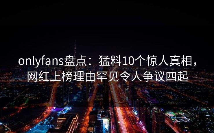 onlyfans盘点：猛料10个惊人真相，网红上榜理由罕见令人争议四起
