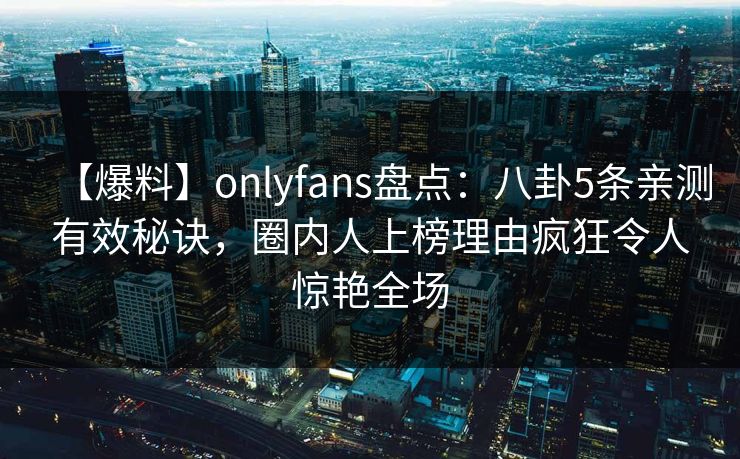 【爆料】onlyfans盘点:八卦5条亲测有效秘诀,圈内人上榜理由疯狂令人惊艳全场 【爆料】onlyfans盘点:八卦5条亲测有效秘诀,圈内人上榜理由疯狂令人惊艳全场
