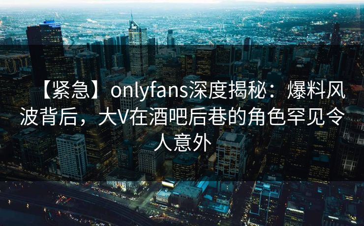 【紧急】onlyfans深度揭秘：爆料风波背后，大V在酒吧后巷的角色罕见令人意外