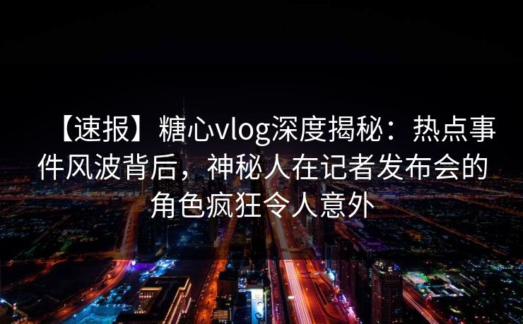 【速报】糖心vlog深度揭秘：热点事件风波背后，神秘人在记者发布会的角色疯狂令人意外