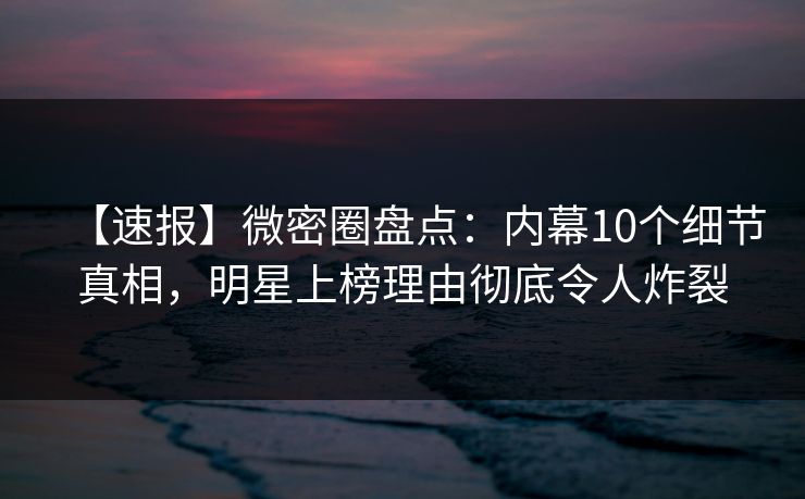 【速报】微密圈盘点：内幕10个细节真相，明星上榜理由彻底令人炸裂