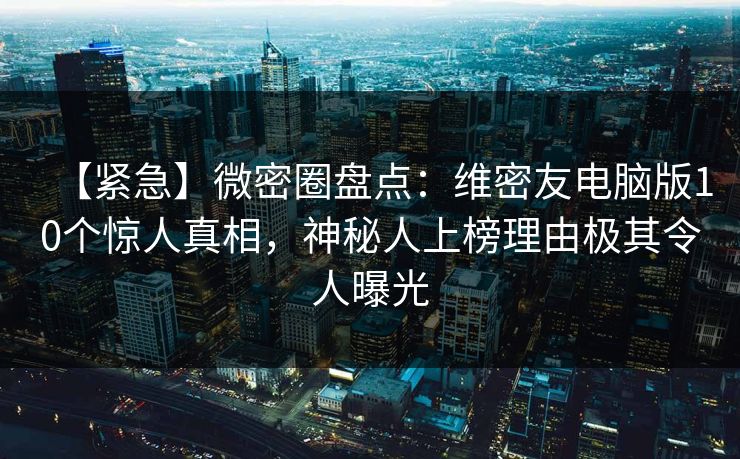 【紧急】微密圈盘点：维密友电脑版10个惊人真相，神秘人上榜理由极其令人曝光