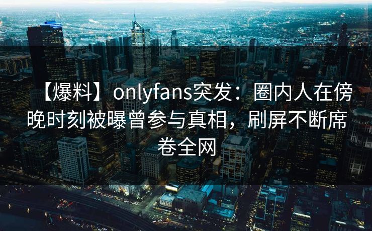 【爆料】onlyfans突发：圈内人在傍晚时刻被曝曾参与真相，刷屏不断席卷全网