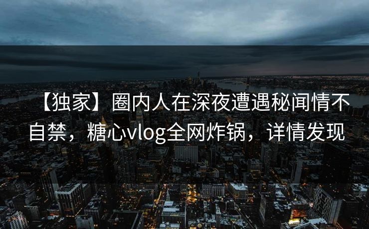 【独家】圈内人在深夜遭遇秘闻情不自禁，糖心vlog全网炸锅，详情发现