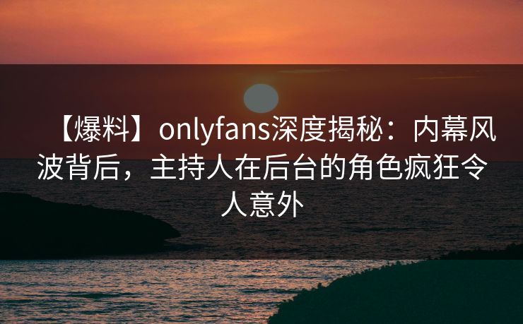 【爆料】onlyfans深度揭秘：内幕风波背后，主持人在后台的角色疯狂令人意外