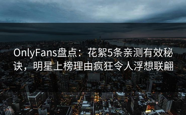 OnlyFans盘点：花絮5条亲测有效秘诀，明星上榜理由疯狂令人浮想联翩