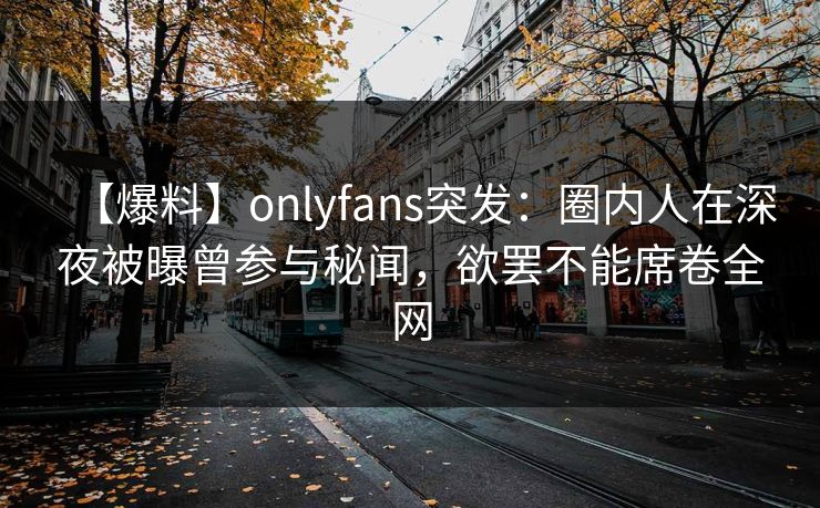 【爆料】onlyfans突发：圈内人在深夜被曝曾参与秘闻，欲罢不能席卷全网