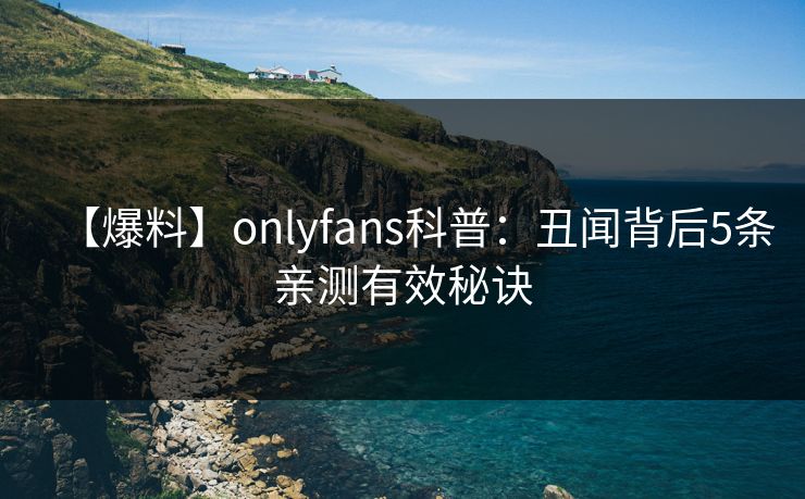 【爆料】onlyfans科普：丑闻背后5条亲测有效秘诀