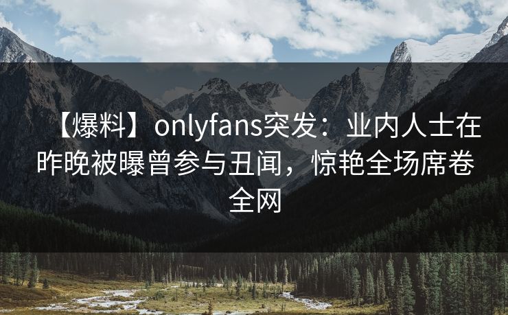 【爆料】onlyfans突发：业内人士在昨晚被曝曾参与丑闻，惊艳全场席卷全网
