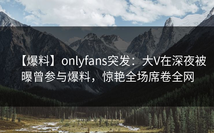 【爆料】onlyfans突发：大V在深夜被曝曾参与爆料，惊艳全场席卷全网