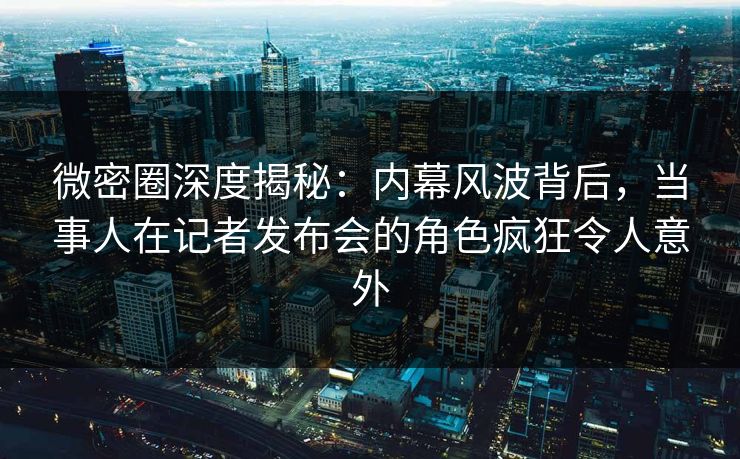 微密圈深度揭秘:内幕风波背后,当事人在记者发布会的角色疯狂令人意外