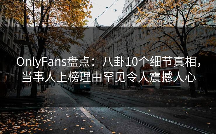 OnlyFans盘点：八卦10个细节真相，当事人上榜理由罕见令人震撼人心