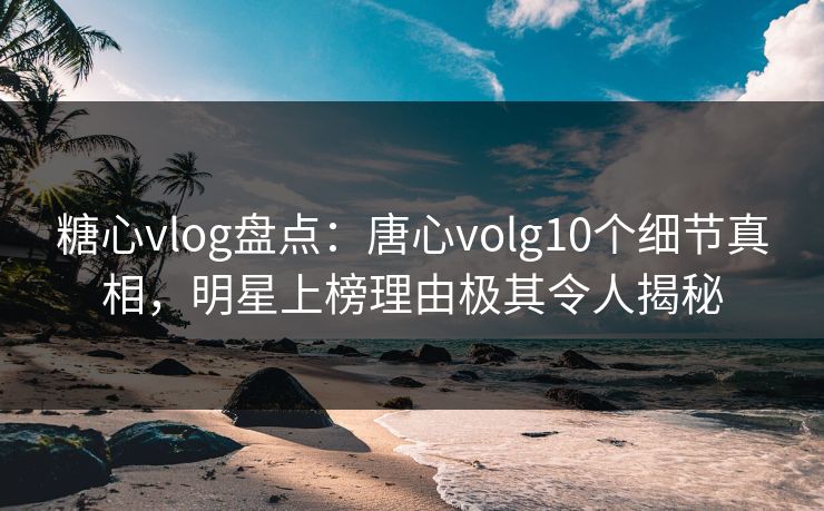 糖心vlog盘点：唐心volg10个细节真相，明星上榜理由极其令人揭秘