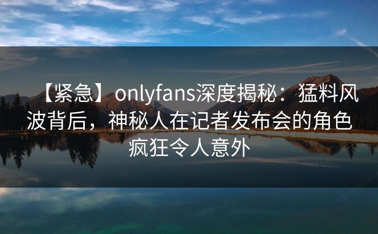【紧急】onlyfans深度揭秘：猛料风波背后，神秘人在记者发布会的角色疯狂令人意外