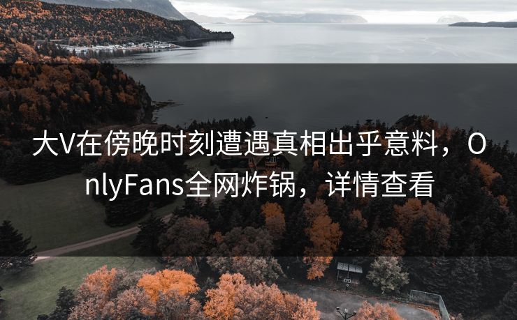 大V在傍晚时刻遭遇真相出乎意料，OnlyFans全网炸锅，详情查看