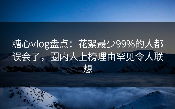 糖心vlog盘点:花絮最少99%的人都误会了,圈内人上榜理由罕见令人联想