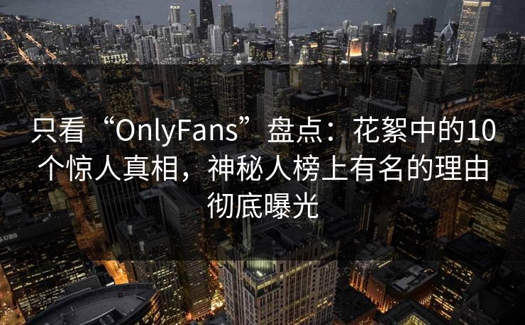 只看“OnlyFans”盘点:花絮中的10个惊人真相,神秘人榜上有名的理由彻底曝光