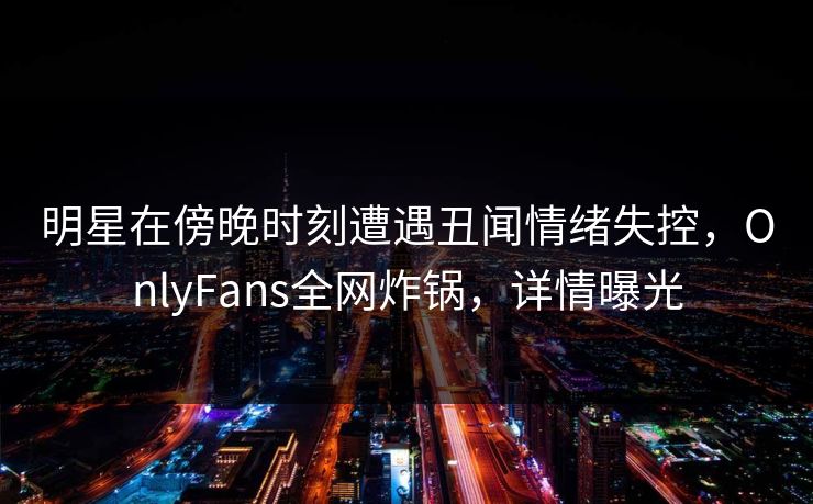 明星在傍晚时刻遭遇丑闻情绪失控,OnlyFans全网炸锅,详情曝光