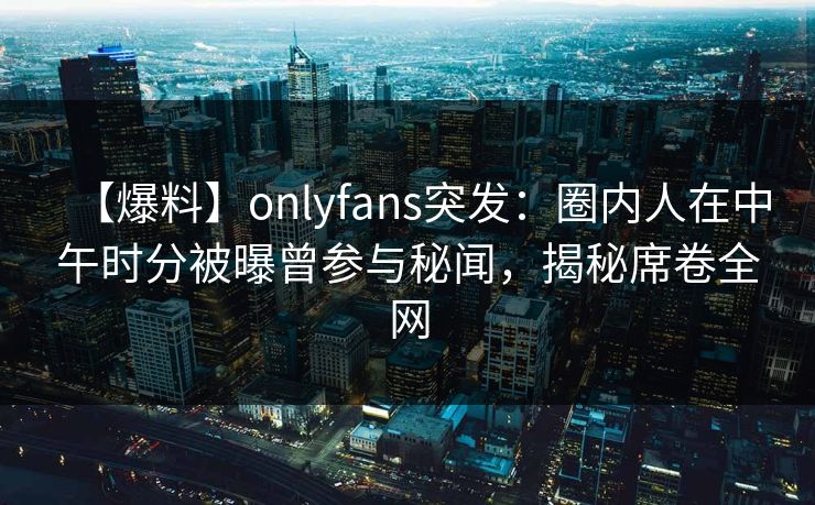 【爆料】onlyfans突发:圈内人在中午时分被曝曾参与秘闻,揭秘席卷全网 【爆料】onlyfans突发:圈内人在中午时分被曝曾参与秘闻,揭秘席卷全网