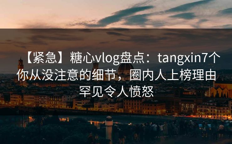 【紧急】糖心vlog盘点:tangxin7个你从没注意的细节,圈内人上榜理由罕见令人愤怒 【紧急】糖心vlog盘点:tangxin7个你从没注意的细节,圈内人上榜理由罕见令人愤怒