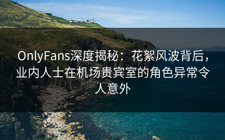 OnlyFans深度揭秘：花絮风波背后，业内人士在机场贵宾室的角色异常令人意外