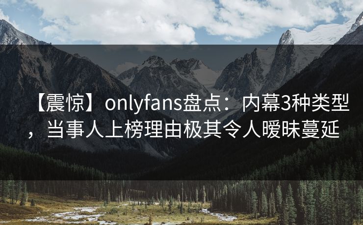 【震惊】onlyfans盘点：内幕3种类型，当事人上榜理由极其令人暧昧蔓延