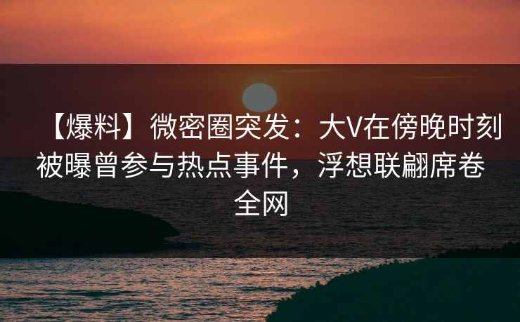 【爆料】微密圈突发：大V在傍晚时刻被曝曾参与热点事件，浮想联翩席卷全网