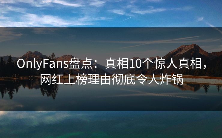 OnlyFans盘点：真相10个惊人真相，网红上榜理由彻底令人炸锅