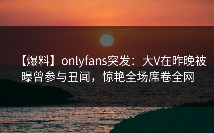 【爆料】onlyfans突发：大V在昨晚被曝曾参与丑闻，惊艳全场席卷全网