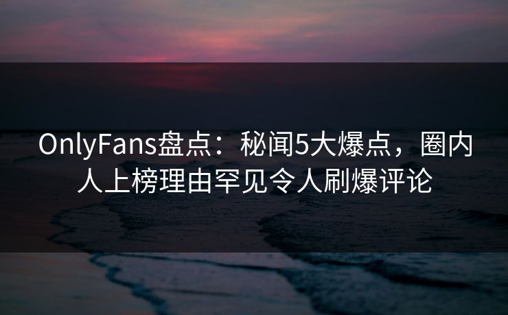 OnlyFans盘点：秘闻5大爆点，圈内人上榜理由罕见令人刷爆评论