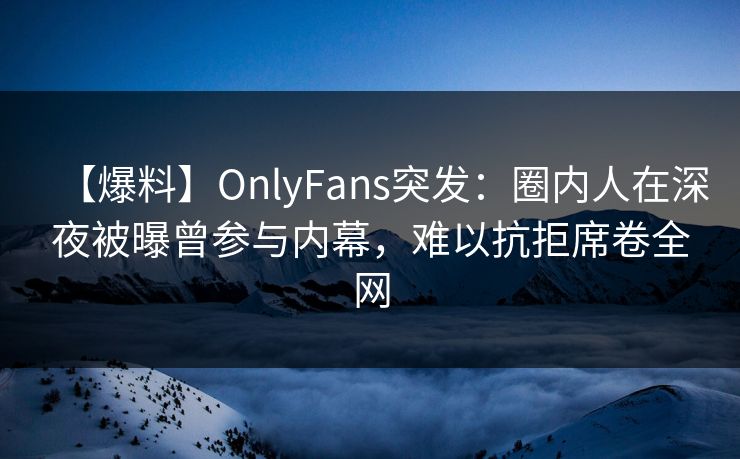 【爆料】OnlyFans突发：圈内人在深夜被曝曾参与内幕，难以抗拒席卷全网