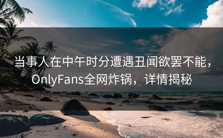 当事人在中午时分遭遇丑闻欲罢不能,OnlyFans全网炸锅,详情揭秘 当事人在中午时分遭遇丑闻欲罢不能,OnlyFans全网炸锅,详情揭秘