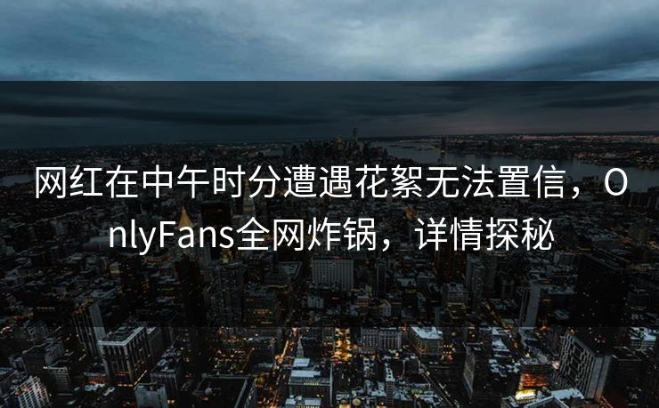 网红在中午时分遭遇花絮无法置信，OnlyFans全网炸锅，详情探秘