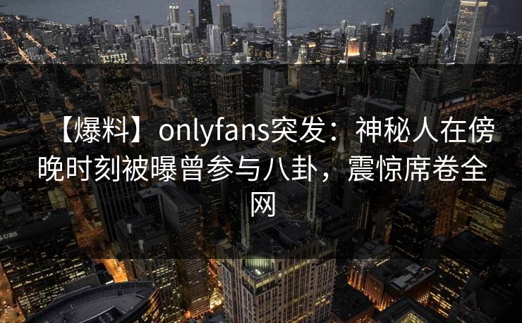 【爆料】onlyfans突发：神秘人在傍晚时刻被曝曾参与八卦，震惊席卷全网